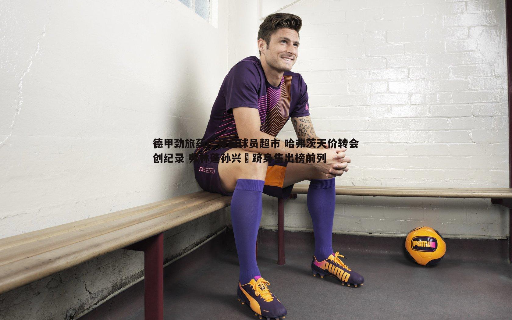 德甲劲旅药厂开启球员超市 哈弗茨天价转会创纪录 弗林蓬孙兴慜跻身售出榜前列