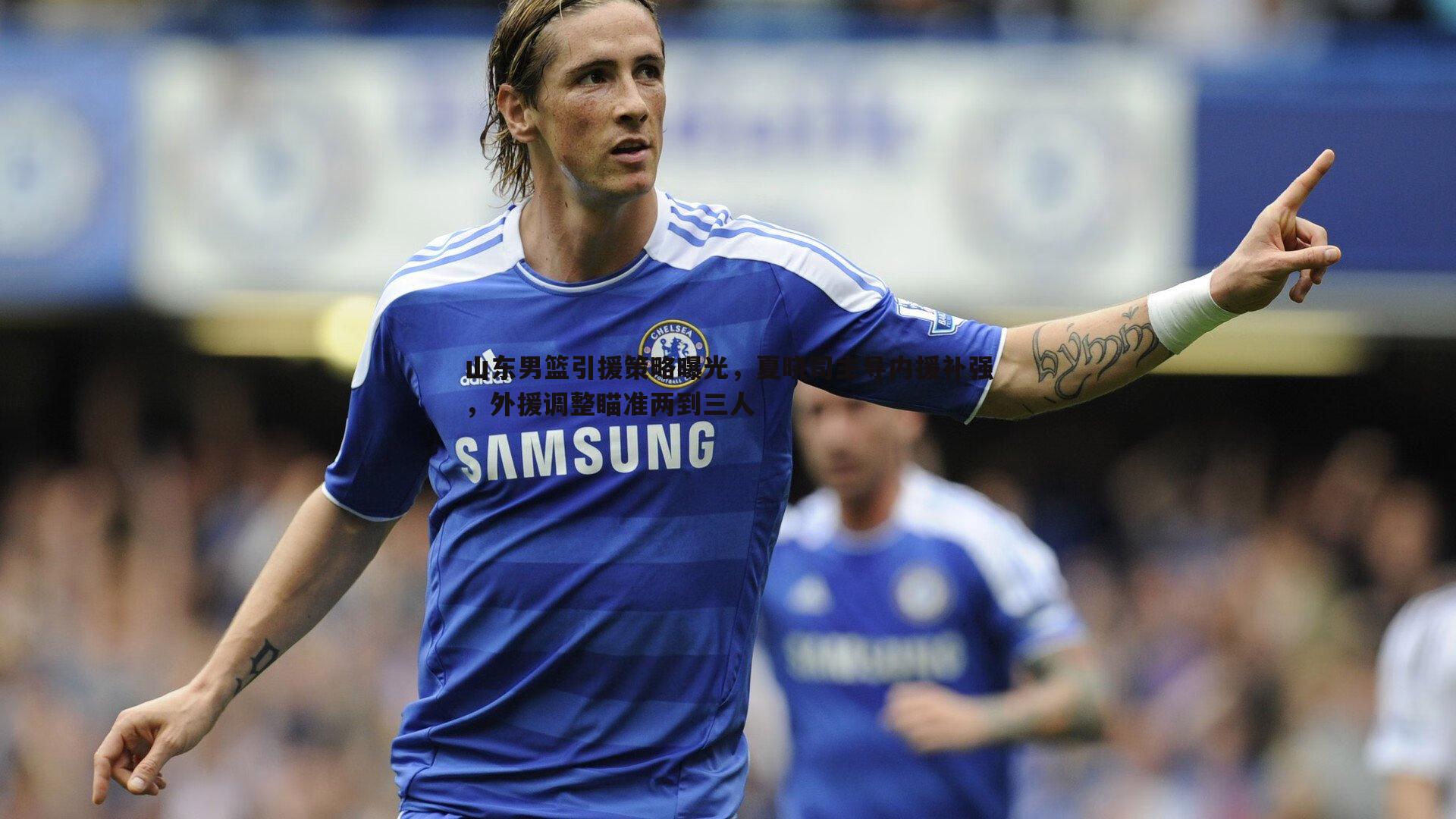 山东男篮引援策略曝光,夏晓司主导内援补强,外援调整瞄准两到三人